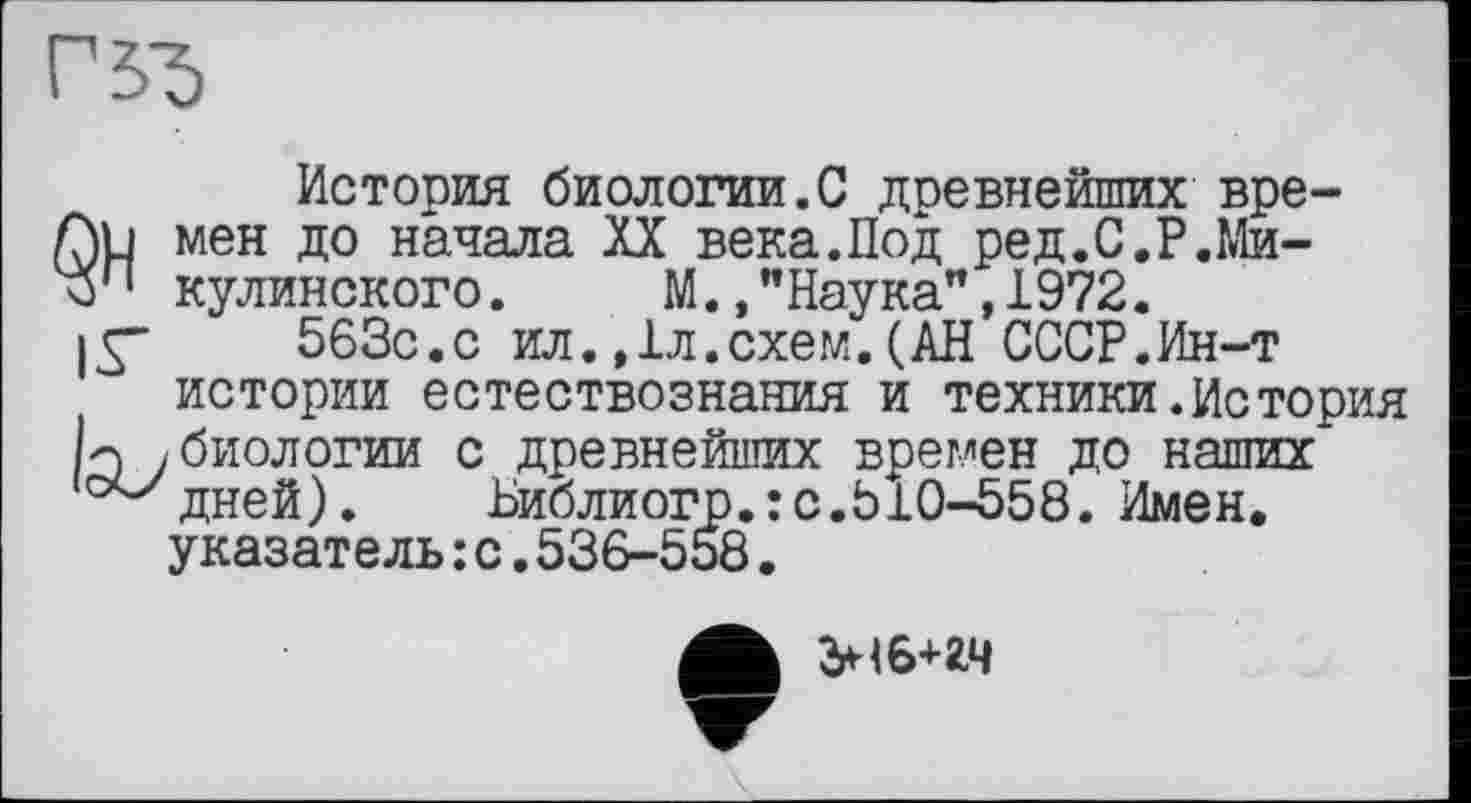 ﻿г ъъ
История биологии.С древнейших вре-f))j мен до начала XX века.Под ред.С.Р.Ми-Ђ'1 кулинского. М.,"Наука",1972. |£”	563с.с ил.,1л.схем.(АН СССР.Ин-т
истории естествознания и техники.История U У биологии с древнейших времен до наших ^дней). Ьиблиогр.:с.Ы0-558. Имен, указатель:с.536-558.
А ЗН6+2Ч